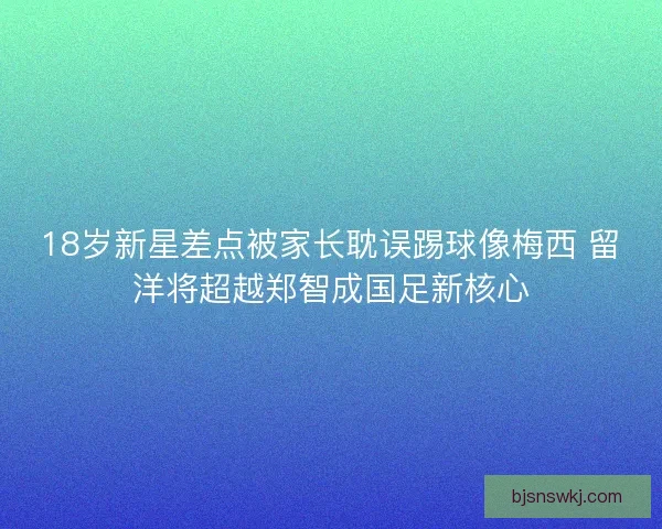 18岁新星差点被家长耽误踢球像梅西 留洋将超越郑智成国足新核心