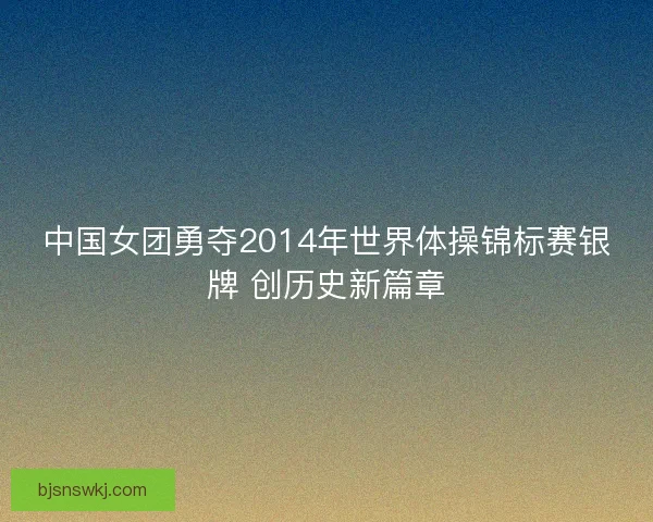 中国女团勇夺2014年世界体操锦标赛银牌 创历史新篇章