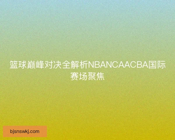 篮球巅峰对决全解析NBANCAACBA国际赛场聚焦