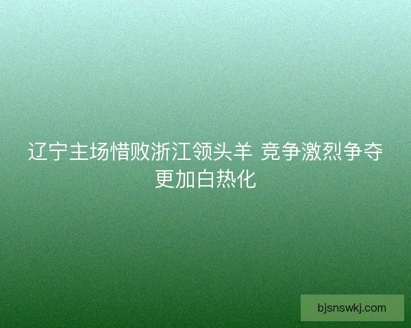 辽宁主场惜败浙江领头羊 竞争激烈争夺更加白热化