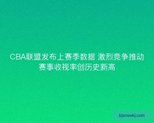 CBA联盟发布上赛季数据 激烈竞争推动赛事收视率创历史新高