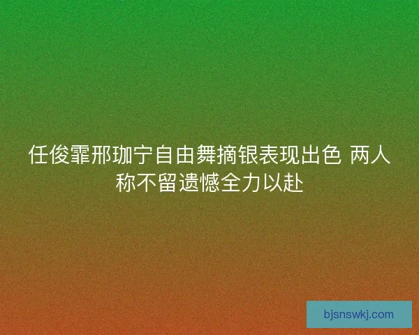 任俊霏邢珈宁自由舞摘银表现出色 两人称不留遗憾全力以赴