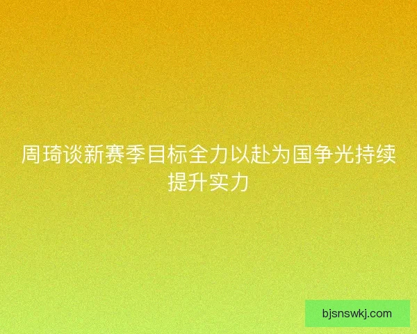 周琦谈新赛季目标全力以赴为国争光持续提升实力